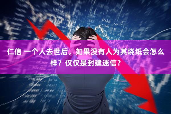 仁信 一个人去世后，如果没有人为其烧纸会怎么样？仅仅是封建迷信？