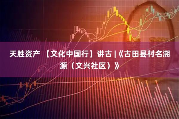 天胜资产 【文化中国行】讲古 |《古田县村名溯源（文兴社区）》