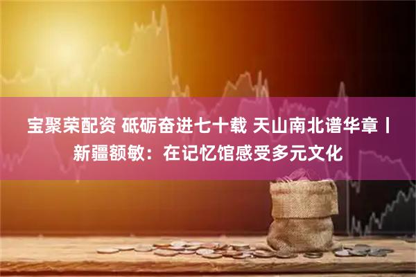 宝聚荣配资 砥砺奋进七十载 天山南北谱华章丨新疆额敏：在记忆馆感受多元文化