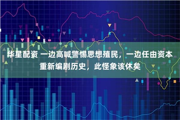 华星配资 一边高喊警惕思想殖民，一边任由资本重新编剧历史，此怪象该休矣