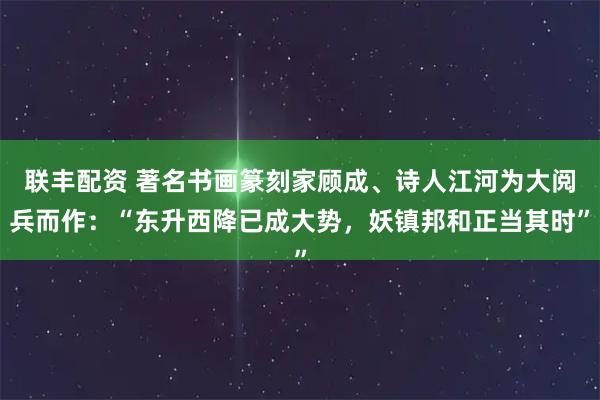 联丰配资 著名书画篆刻家顾成、诗人江河为大阅兵而作：“东升西降已成大势，妖镇邦和正当其时”