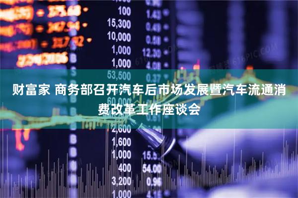 财富家 商务部召开汽车后市场发展暨汽车流通消费改革工作座谈会