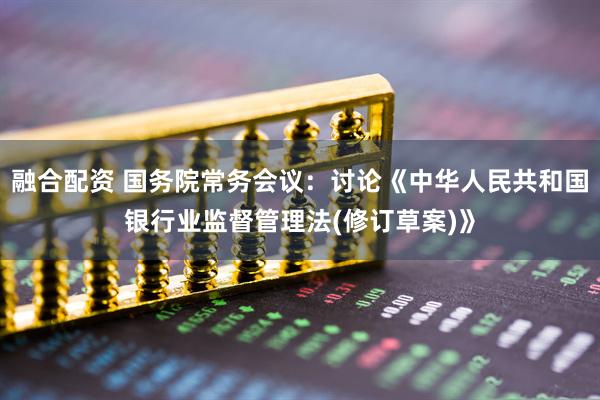 融合配资 国务院常务会议：讨论《中华人民共和国银行业监督管理法(修订草案)》