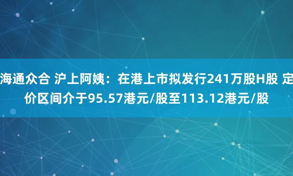 海通众合 沪上阿姨：在港上市拟发行241万股H股 定价区间介于95.57港元/股至113.12港元/股