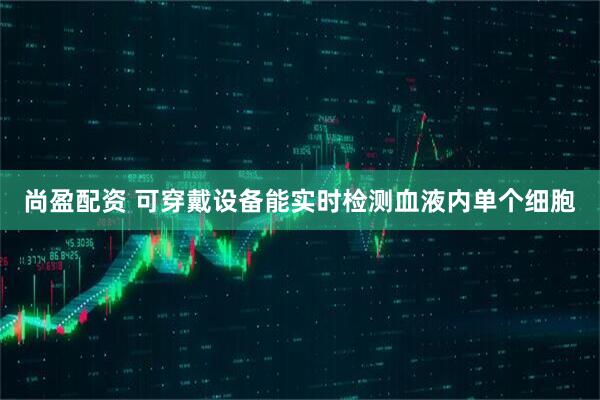 尚盈配资 可穿戴设备能实时检测血液内单个细胞