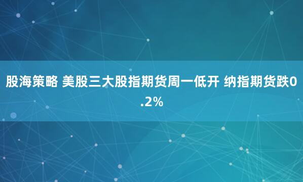股海策略 美股三大股指期货周一低开 纳指期货跌0.2%