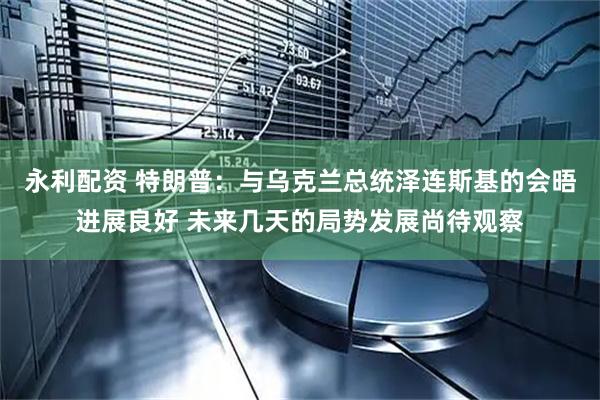 永利配资 特朗普：与乌克兰总统泽连斯基的会晤进展良好 未来几天的局势发展尚待观察