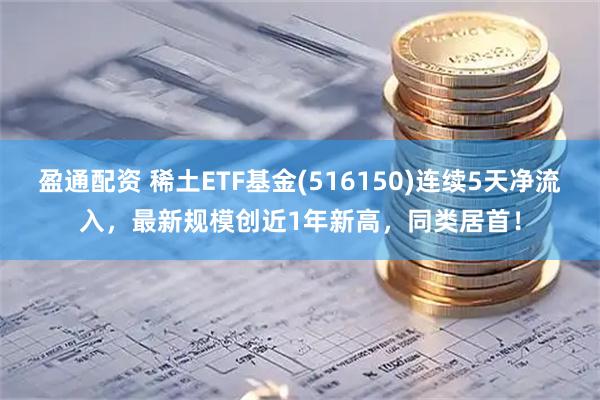 盈通配资 稀土ETF基金(516150)连续5天净流入，最新规模创近1年新高，同类居首！
