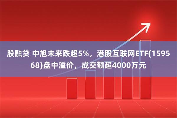 股融贷 中旭未来跌超5%，港股互联网ETF(159568)盘中溢价，成交额超4000万元