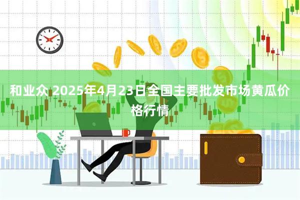 和业众 2025年4月23日全国主要批发市场黄瓜价格行情