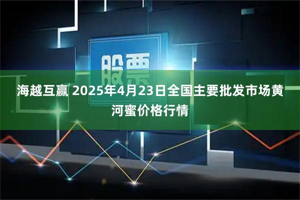 海越互赢 2025年4月23日全国主要批发市场黄河蜜价格行情