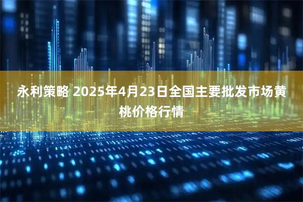 永利策略 2025年4月23日全国主要批发市场黄桃价格行情