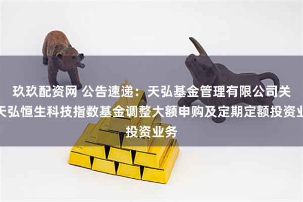 玖玖配资网 公告速递：天弘基金管理有限公司关于天弘恒生科技指数基金调整大额申购及定期定额投资业务