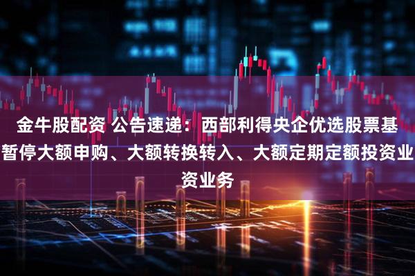 金牛股配资 公告速递：西部利得央企优选股票基金暂停大额申购、大额转换转入、大额定期定额投资业务