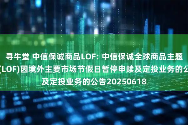 寻牛堂 中信保诚商品LOF: 中信保诚全球商品主题证券投资基金(LOF)因境外主要市场节假日暂停申赎及定投业务的公告20250618