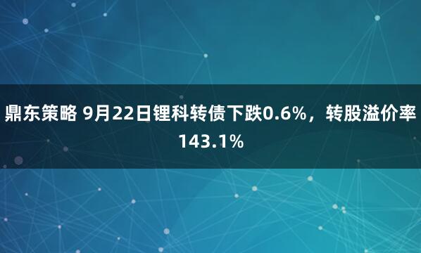 鼎东策略 9月22日锂科转债下跌0.6%，转股溢价率143.1%