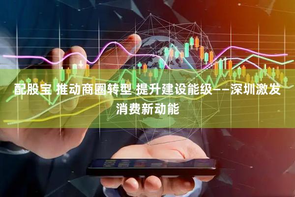 配股宝 推动商圈转型 提升建设能级——深圳激发消费新动能