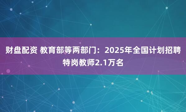 财盘配资 教育部等两部门：2025年全国计划招聘特岗教师2.1万名