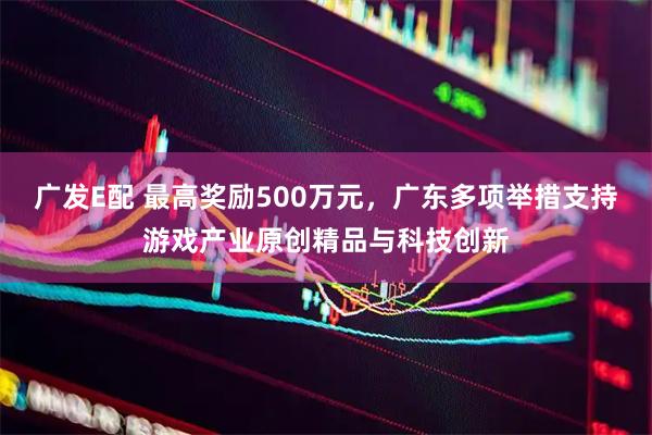 广发E配 最高奖励500万元，广东多项举措支持游戏产业原创精品与科技创新