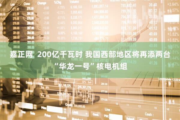 嘉正网  200亿千瓦时 我国西部地区将再添两台“华龙一号”核电机组