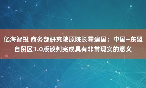 亿海智投 商务部研究院原院长霍建国：中国—东盟自贸区3.0版谈判完成具有非常现实的意义