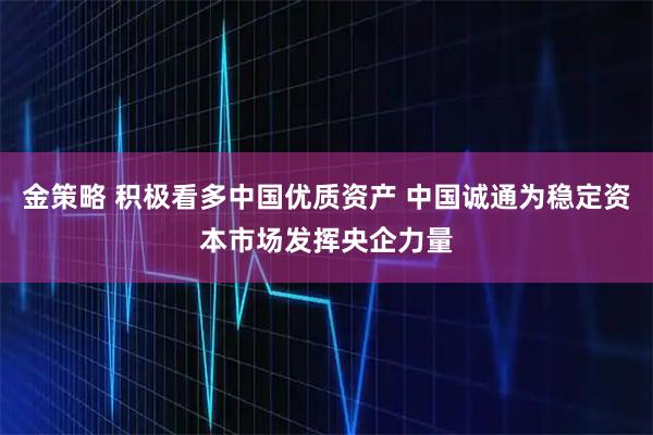 金策略 积极看多中国优质资产 中国诚通为稳定资本市场发挥央企力量