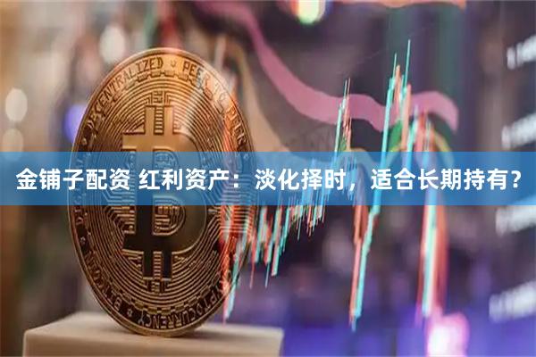 金铺子配资 红利资产：淡化择时，适合长期持有？