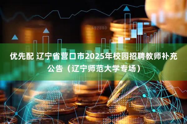 优先配 辽宁省营口市2025年校园招聘教师补充公告（辽宁师范大学专场）