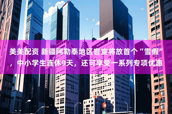 美美配资 新疆阿勒泰地区官宣将放首个“雪假”，中小学生连休9天，还可享受一系列专项优惠