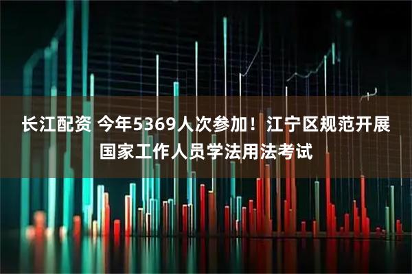 长江配资 今年5369人次参加！江宁区规范开展国家工作人员学法用法考试