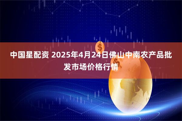 中国星配资 2025年4月24日佛山中南农产品批发市场价格行情