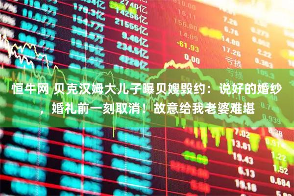 恒牛网 贝克汉姆大儿子曝贝嫂毁约：说好的婚纱，婚礼前一刻取消！故意给我老婆难堪