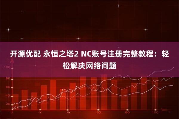 开源优配 永恒之塔2 NC账号注册完整教程：轻松解决网络问题