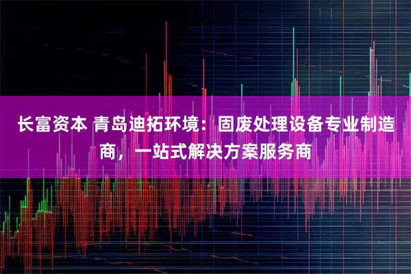 长富资本 青岛迪拓环境：固废处理设备专业制造商，一站式解决方案服务商