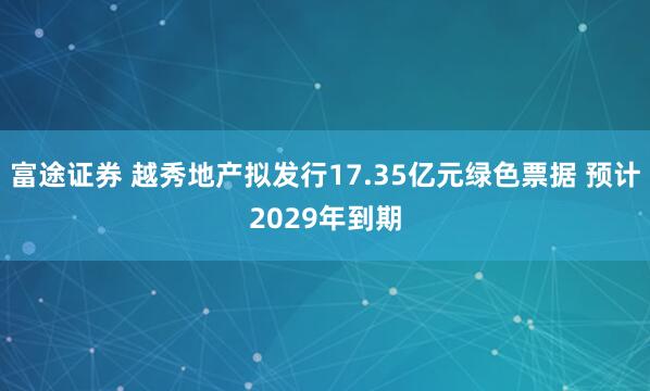 富途证券 越秀地产拟发行17.35亿元绿色票据 预计2029年到期