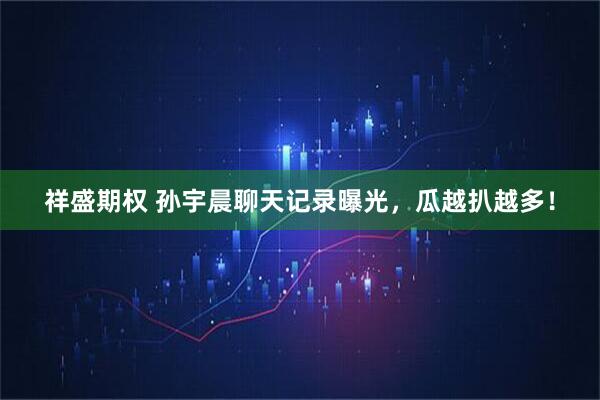 祥盛期权 孙宇晨聊天记录曝光，瓜越扒越多！